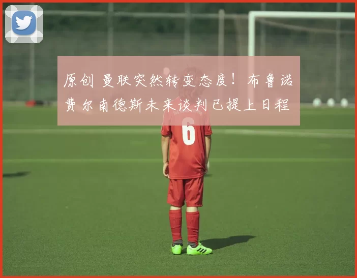 原创 曼联突然转变态度！布鲁诺・费尔南德斯未来谈判已提上日程