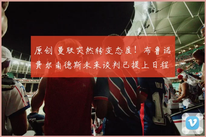 原创 曼联突然转变态度！布鲁诺・费尔南德斯未来谈判已提上日程