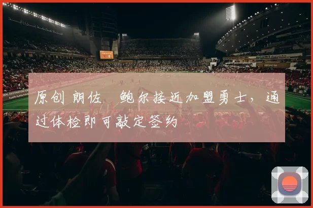 原创 朗佐・鲍尔接近加盟勇士，通过体检即可敲定签约