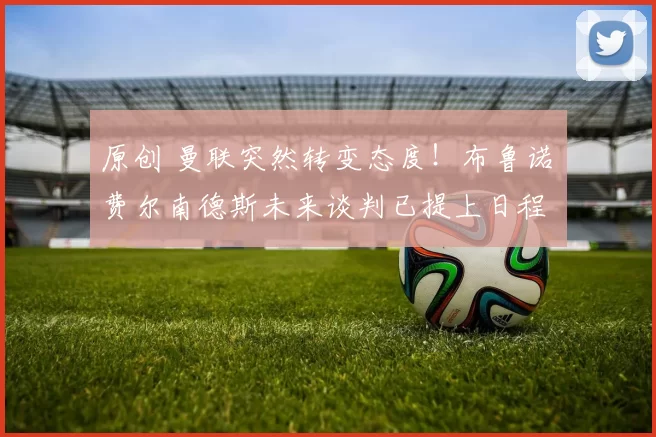 原创 曼联突然转变态度！布鲁诺・费尔南德斯未来谈判已提上日程