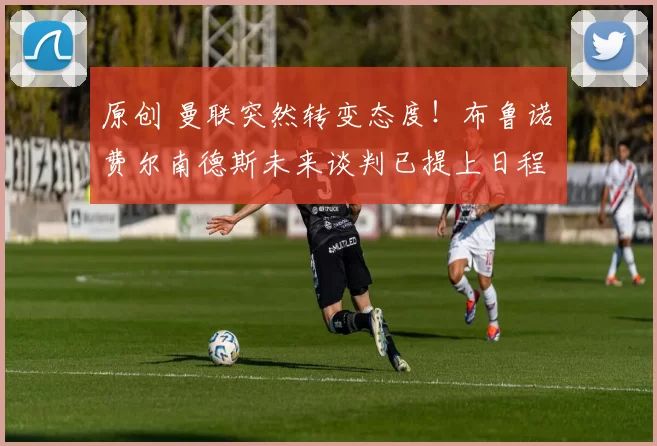 原创 曼联突然转变态度！布鲁诺・费尔南德斯未来谈判已提上日程