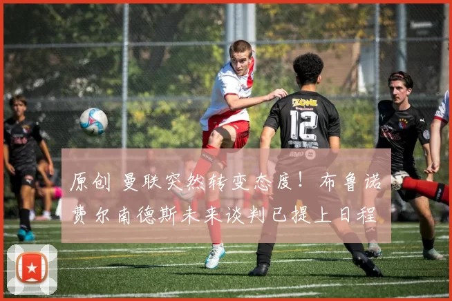 原创 曼联突然转变态度！布鲁诺・费尔南德斯未来谈判已提上日程