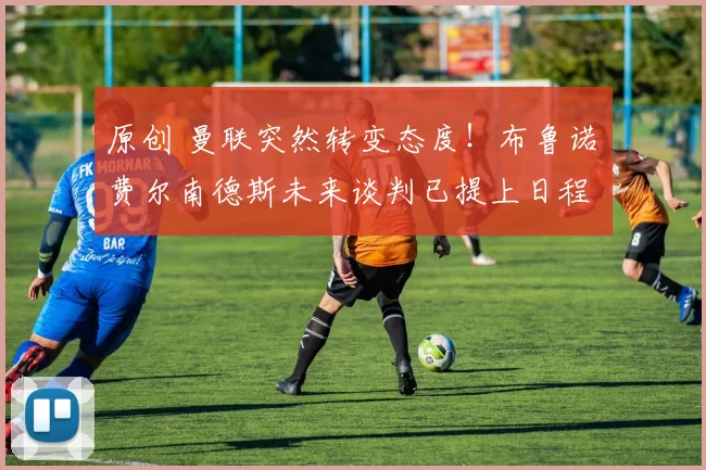 原创 曼联突然转变态度！布鲁诺・费尔南德斯未来谈判已提上日程