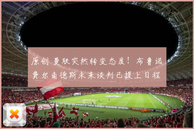 原创 曼联突然转变态度！布鲁诺・费尔南德斯未来谈判已提上日程