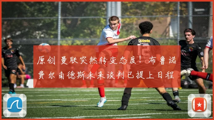 原创 曼联突然转变态度！布鲁诺・费尔南德斯未来谈判已提上日程
