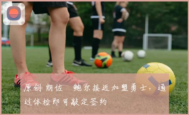 原创 朗佐・鲍尔接近加盟勇士，通过体检即可敲定签约