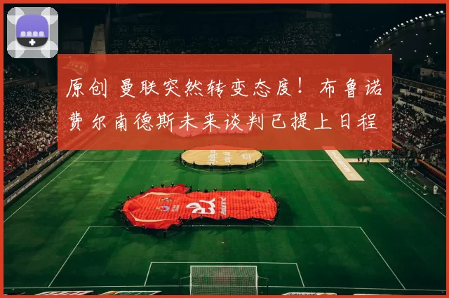 原创 曼联突然转变态度！布鲁诺・费尔南德斯未来谈判已提上日程