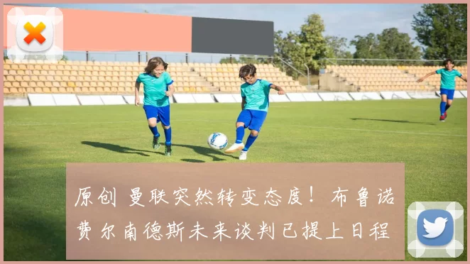 原创 曼联突然转变态度！布鲁诺・费尔南德斯未来谈判已提上日程