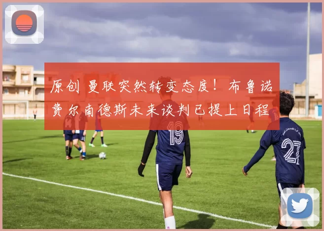 原创 曼联突然转变态度！布鲁诺・费尔南德斯未来谈判已提上日程