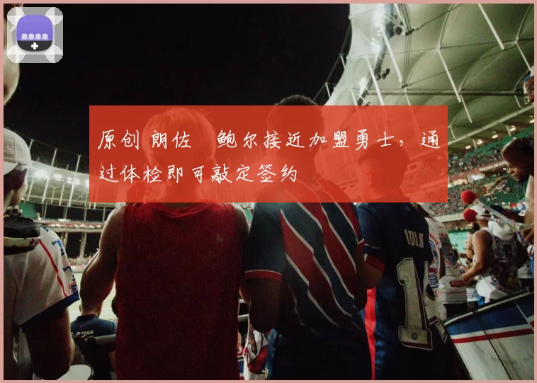 原创 朗佐・鲍尔接近加盟勇士，通过体检即可敲定签约