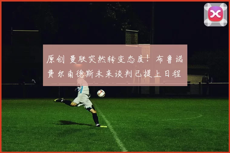 原创 曼联突然转变态度！布鲁诺・费尔南德斯未来谈判已提上日程