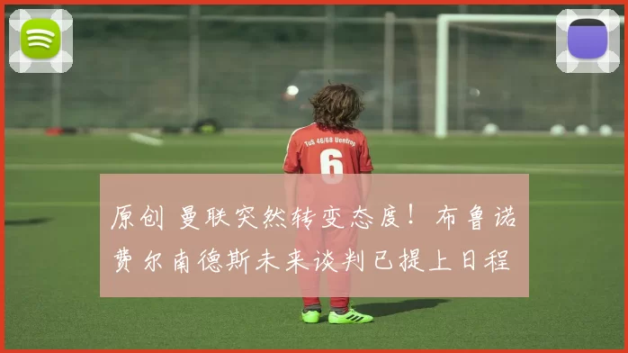 原创 曼联突然转变态度！布鲁诺・费尔南德斯未来谈判已提上日程