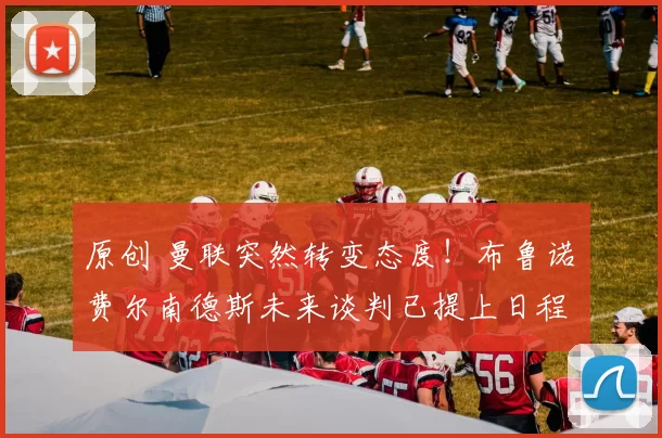 原创 曼联突然转变态度！布鲁诺・费尔南德斯未来谈判已提上日程