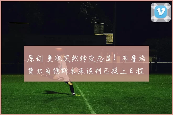 原创 曼联突然转变态度！布鲁诺・费尔南德斯未来谈判已提上日程