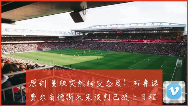 原创 曼联突然转变态度！布鲁诺・费尔南德斯未来谈判已提上日程