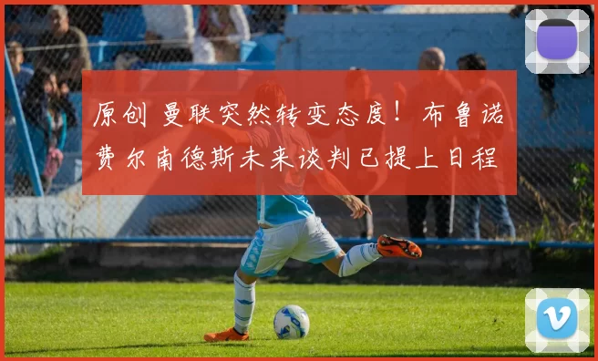 原创 曼联突然转变态度！布鲁诺・费尔南德斯未来谈判已提上日程