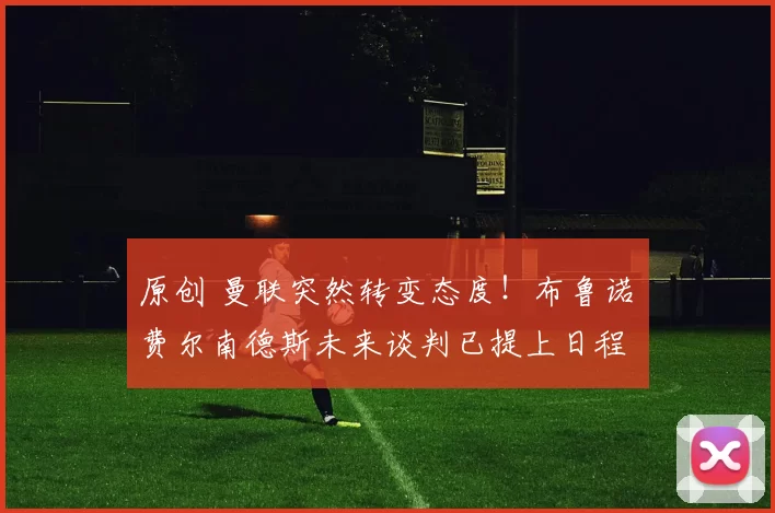 原创 曼联突然转变态度！布鲁诺・费尔南德斯未来谈判已提上日程