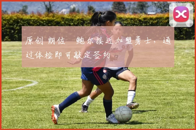 原创 朗佐・鲍尔接近加盟勇士，通过体检即可敲定签约