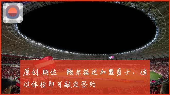 原创 朗佐・鲍尔接近加盟勇士，通过体检即可敲定签约