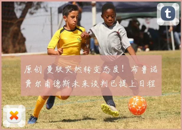 原创 曼联突然转变态度！布鲁诺・费尔南德斯未来谈判已提上日程