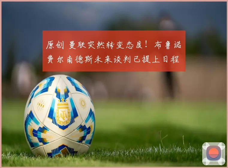 原创 曼联突然转变态度！布鲁诺・费尔南德斯未来谈判已提上日程