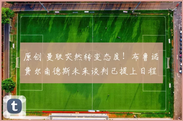 原创 曼联突然转变态度！布鲁诺・费尔南德斯未来谈判已提上日程