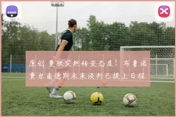 原创 曼联突然转变态度！布鲁诺・费尔南德斯未来谈判已提上日程