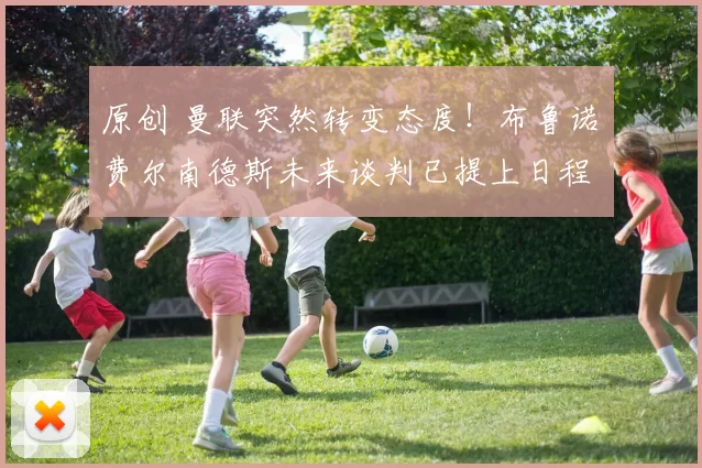 原创 曼联突然转变态度！布鲁诺・费尔南德斯未来谈判已提上日程