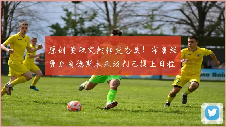 原创 曼联突然转变态度！布鲁诺・费尔南德斯未来谈判已提上日程