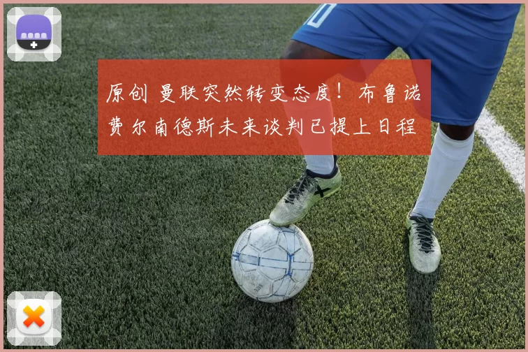 原创 曼联突然转变态度！布鲁诺・费尔南德斯未来谈判已提上日程