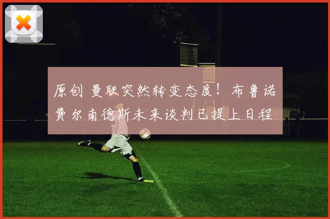 原创 曼联突然转变态度！布鲁诺・费尔南德斯未来谈判已提上日程