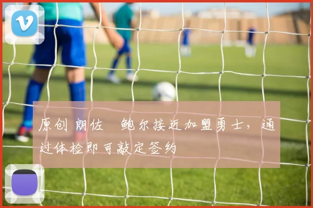 原创 朗佐・鲍尔接近加盟勇士，通过体检即可敲定签约