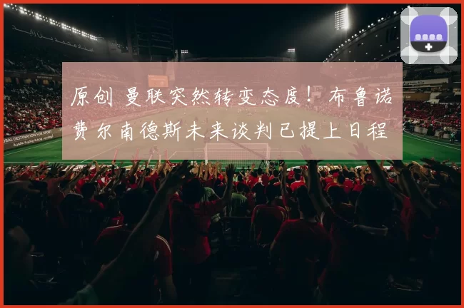 原创 曼联突然转变态度！布鲁诺・费尔南德斯未来谈判已提上日程