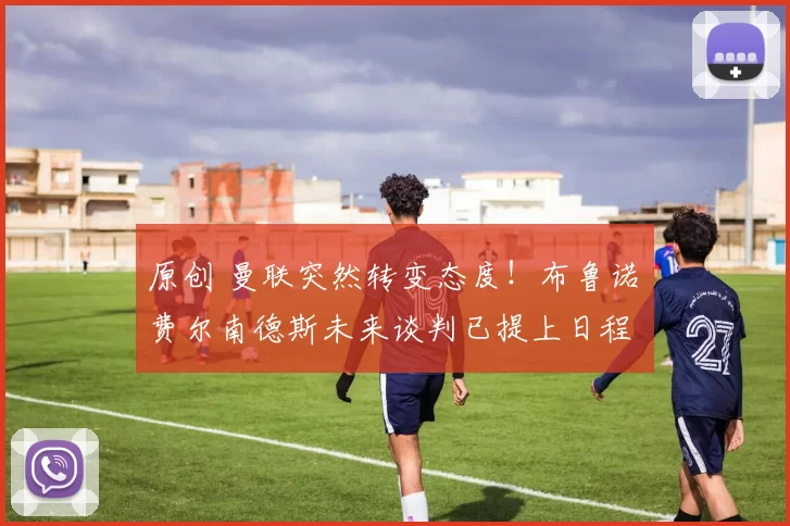 原创 曼联突然转变态度！布鲁诺・费尔南德斯未来谈判已提上日程