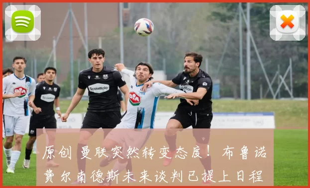 原创 曼联突然转变态度！布鲁诺・费尔南德斯未来谈判已提上日程