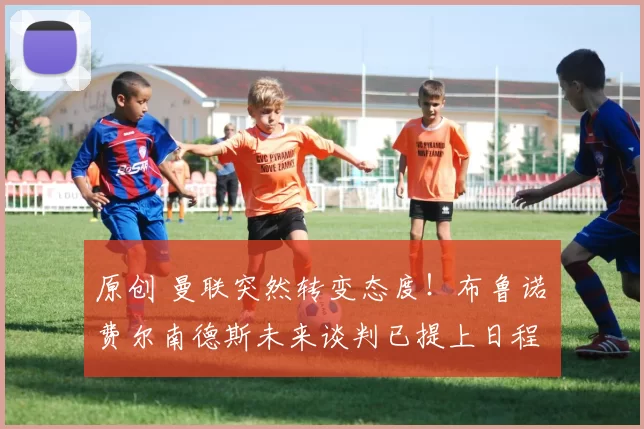 原创 曼联突然转变态度！布鲁诺・费尔南德斯未来谈判已提上日程