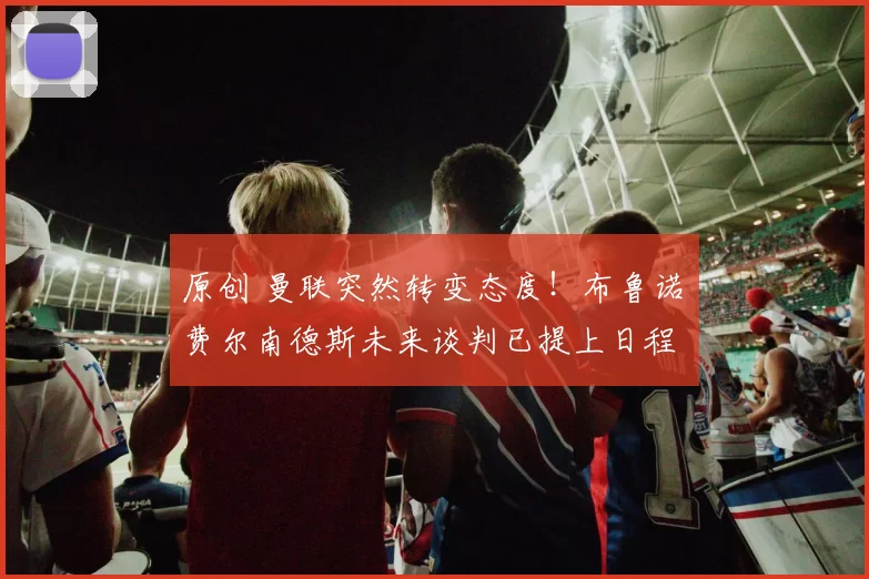 原创 曼联突然转变态度！布鲁诺・费尔南德斯未来谈判已提上日程