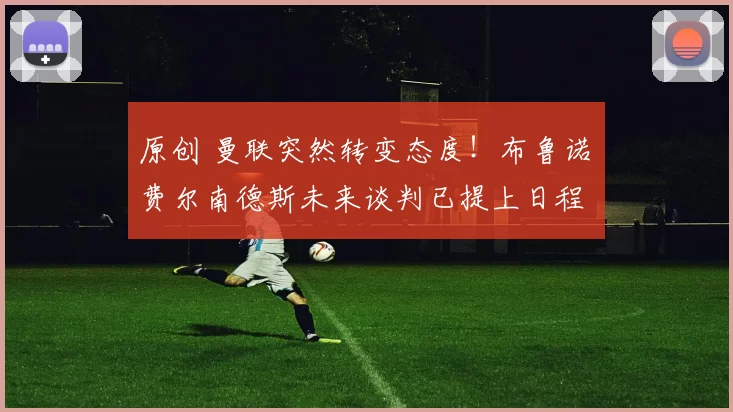 原创 曼联突然转变态度！布鲁诺・费尔南德斯未来谈判已提上日程