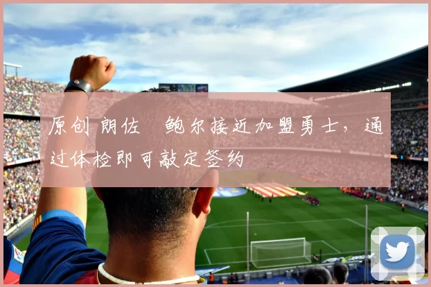 原创 朗佐・鲍尔接近加盟勇士，通过体检即可敲定签约