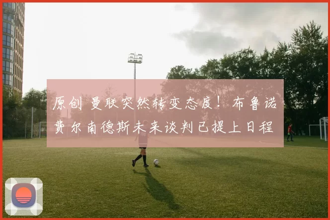 原创 曼联突然转变态度！布鲁诺・费尔南德斯未来谈判已提上日程