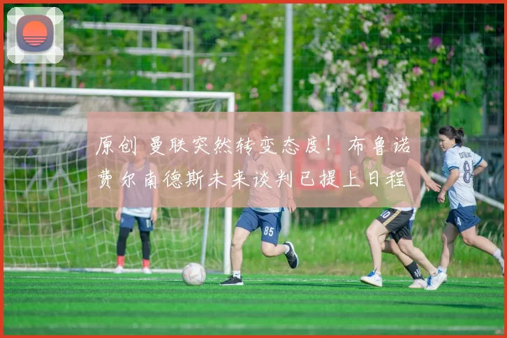 原创 曼联突然转变态度！布鲁诺・费尔南德斯未来谈判已提上日程