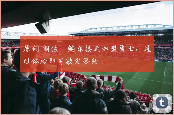 原创 朗佐・鲍尔接近加盟勇士，通过体检即可敲定签约