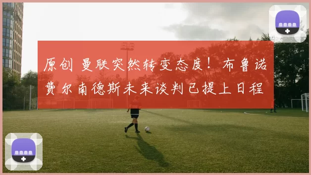 原创 曼联突然转变态度！布鲁诺・费尔南德斯未来谈判已提上日程