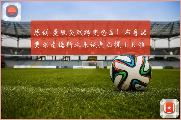 原创 曼联突然转变态度！布鲁诺・费尔南德斯未来谈判已提上日程