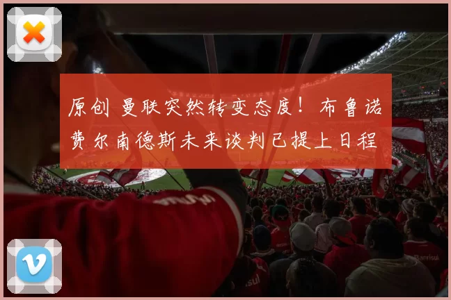 原创 曼联突然转变态度！布鲁诺・费尔南德斯未来谈判已提上日程