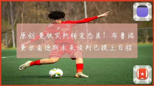 原创 曼联突然转变态度！布鲁诺・费尔南德斯未来谈判已提上日程