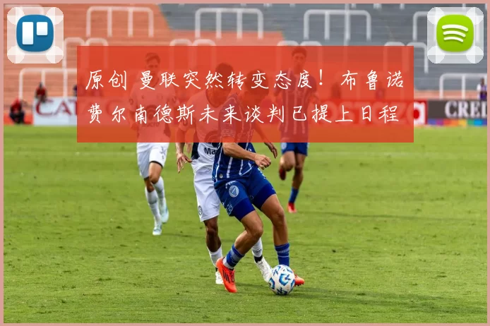 原创 曼联突然转变态度！布鲁诺・费尔南德斯未来谈判已提上日程