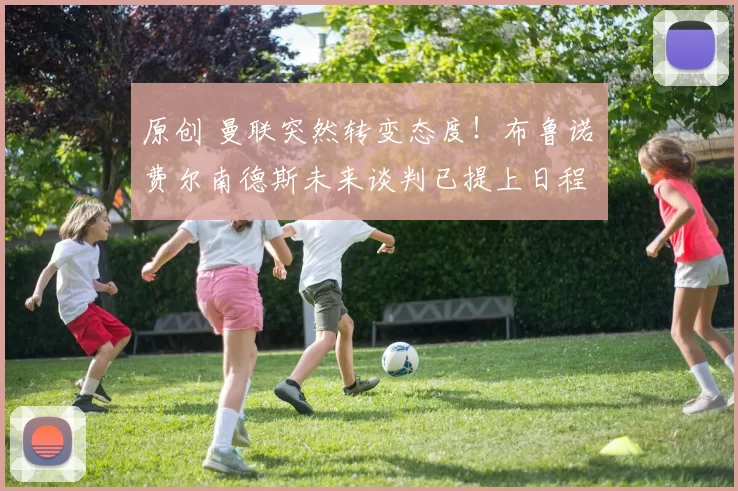 原创 曼联突然转变态度！布鲁诺・费尔南德斯未来谈判已提上日程