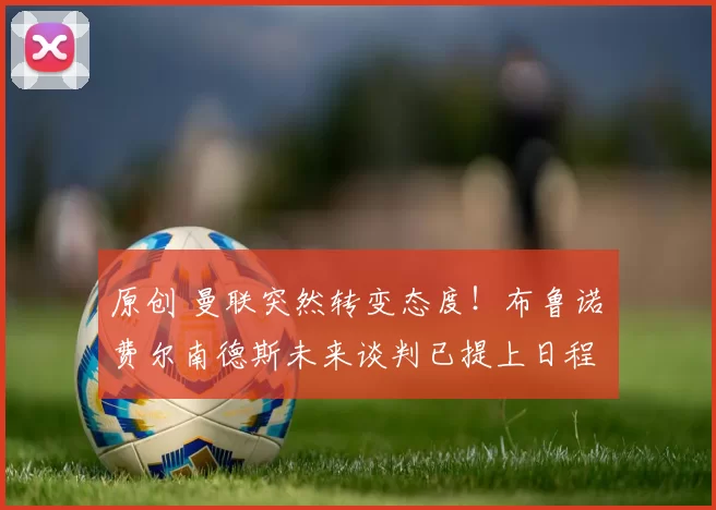 原创 曼联突然转变态度!布鲁诺・费尔南德斯未来谈判已提上日程