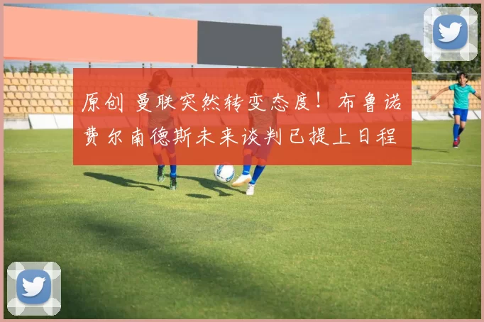 原创 曼联突然转变态度！布鲁诺・费尔南德斯未来谈判已提上日程